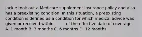 Jackie took out a Medicare supplement insurance policy and also has a preexisting condition. In this situation, a preexisting condition is defined as a condition for which medical advice was given or received within _____ of the effective date of coverage. A. 1 month B. 3 months C. 6 months D. 12 months