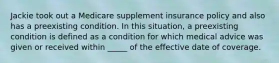 Jackie took out a Medicare supplement insurance policy and also has a preexisting condition. In this situation, a preexisting condition is defined as a condition for which medical advice was given or received within _____ of the effective date of coverage.