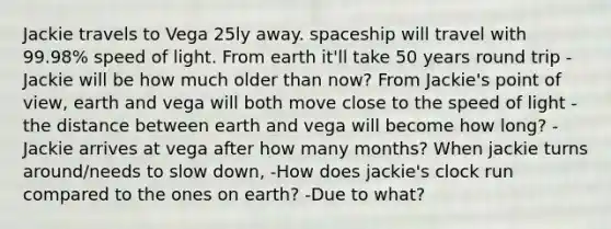 Jackie travels to Vega 25ly away. spaceship will travel with 99.98% speed of light. From earth it'll take 50 years round trip -Jackie will be how much older than now? From Jackie's point of view, earth and vega will both move close to the speed of light -the distance between earth and vega will become how long? -Jackie arrives at vega after how many months? When jackie turns around/needs to slow down, -How does jackie's clock run compared to the ones on earth? -Due to what?