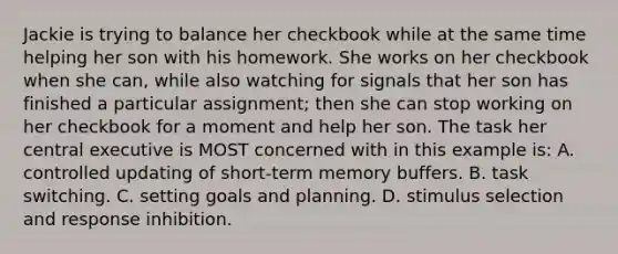 Jackie is trying to balance her checkbook while at the same time helping her son with his homework. She works on her checkbook when she can, while also watching for signals that her son has finished a particular assignment; then she can stop working on her checkbook for a moment and help her son. The task her central executive is MOST concerned with in this example is: A. controlled updating of short-term memory buffers. B. task switching. C. setting goals and planning. D. stimulus selection and response inhibition.