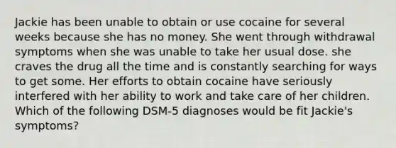 Jackie has been unable to obtain or use cocaine for several weeks because she has no money. She went through withdrawal symptoms when she was unable to take her usual dose. she craves the drug all the time and is constantly searching for ways to get some. Her efforts to obtain cocaine have seriously interfered with her ability to work and take care of her children. Which of the following DSM-5 diagnoses would be fit Jackie's symptoms?