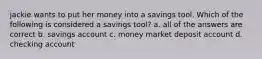 jackie wants to put her money into a savings tool. Which of the following is considered a savings tool? a. all of the answers are correct b. savings account c. money market deposit account d. checking account