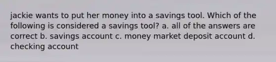 jackie wants to put her money into a savings tool. Which of the following is considered a savings tool? a. all of the answers are correct b. savings account c. money market deposit account d. checking account