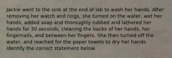 Jackie went to the sink at the end of lab to wash her hands. After removing her watch and rings, she turned on the water, wet her hands, added soap and thoroughly rubbed and lathered her hands for 30 seconds, cleaning the backs of her hands, her fingernails, and between her fingers. She then turned off the water, and reached for the paper towels to dry her hands. Identify the correct statement below.