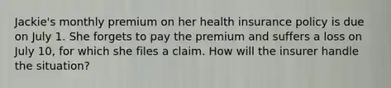 Jackie's monthly premium on her health insurance policy is due on July 1. She forgets to pay the premium and suffers a loss on July 10, for which she files a claim. How will the insurer handle the situation?