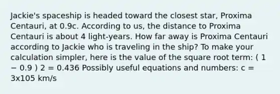 Jackie's spaceship is headed toward the closest star, Proxima Centauri, at 0.9c. According to us, the distance to Proxima Centauri is about 4 light-years. How far away is Proxima Centauri according to Jackie who is traveling in the ship? To make your calculation simpler, here is the value of the square root term: ( 1 − 0.9 ) 2 = 0.436 Possibly useful equations and numbers: c = 3x105 km/s