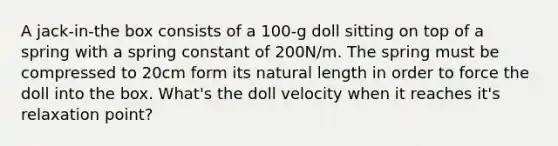 A jack-in-the box consists of a 100-g doll sitting on top of a spring with a spring constant of 200N/m. The spring must be compressed to 20cm form its natural length in order to force the doll into the box. What's the doll velocity when it reaches it's relaxation point?