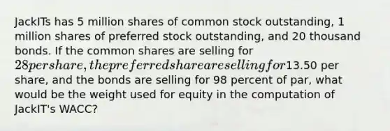 JackITs has 5 million shares of common stock outstanding, 1 million shares of preferred stock outstanding, and 20 thousand bonds. If the common shares are selling for 28 per share, the preferred share are selling for13.50 per share, and the bonds are selling for 98 percent of par, what would be the weight used for equity in the computation of JackIT's WACC?