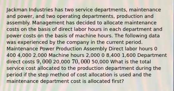 Jackman Industries has two service departments, maintenance and power, and two operating departments, production and assembly. Management has decided to allocate maintenance costs on the basis of direct labor hours in each department and power costs on the basis of machine hours. The following data was experienced by the company in the current period. Maintenance Power Production Assembly Direct labor hours 0 400 4,000 2,000 Machine hours 2,000 0 8,400 1,600 Department direct costs 9,000 20,000 70,000 50,000 What is the total service cost allocated to the production department during the period if the step method of cost allocation is used and the maintenance department cost is allocated first?