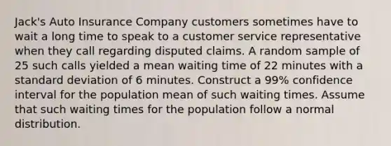 Jack's Auto Insurance Company customers sometimes have to wait a long time to speak to a customer service representative when they call regarding disputed claims. A random sample of 25 such calls yielded a mean waiting time of 22 minutes with a standard deviation of 6 minutes. Construct a 99% confidence interval for the population mean of such waiting times. Assume that such waiting times for the population follow a normal distribution.