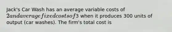 Jack's Car Wash has an average variable costs of 2 and average fixed costs of3 when it produces 300 units of output (car washes). The firm's total cost is