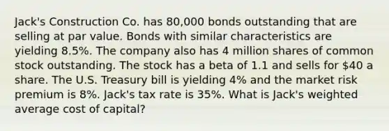 Jack's Construction Co. has 80,000 bonds outstanding that are selling at par value. Bonds with similar characteristics are yielding 8.5%. The company also has 4 million shares of common stock outstanding. The stock has a beta of 1.1 and sells for 40 a share. The U.S. Treasury bill is yielding 4% and the market risk premium is 8%. Jack's tax rate is 35%. What is Jack's <a href='https://www.questionai.com/knowledge/koL1NUNNcJ-weighted-average' class='anchor-knowledge'>weighted average</a> cost of capital?