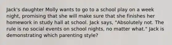 Jack's daughter Molly wants to go to a school play on a week night, promising that she will make sure that she finishes her homework in study hall at school. Jack says, "Absolutely not. The rule is no social events on school nights, no matter what." Jack is demonstrating which parenting style?