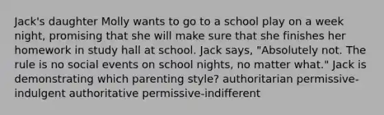 Jack's daughter Molly wants to go to a school play on a week night, promising that she will make sure that she finishes her homework in study hall at school. Jack says, "Absolutely not. The rule is no social events on school nights, no matter what." Jack is demonstrating which parenting style? authoritarian permissive-indulgent authoritative permissive-indifferent