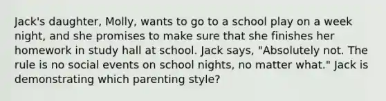 Jack's daughter, Molly, wants to go to a school play on a week night, and she promises to make sure that she finishes her homework in study hall at school. Jack says, "Absolutely not. The rule is no social events on school nights, no matter what." Jack is demonstrating which parenting style?