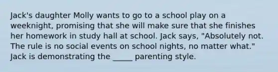 Jack's daughter Molly wants to go to a school play on a weeknight, promising that she will make sure that she finishes her homework in study hall at school. Jack says, "Absolutely not. The rule is no social events on school nights, no matter what." Jack is demonstrating the _____ parenting style.