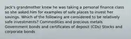 Jack's grandmother knew he was taking a personal finance class so she asked him for examples of safe places to invest her savings. Which of the following are considered to be relatively safe investments? Commodities and precious metals Government bonds and certificates of deposit (CDs) Stocks and corporate bonds