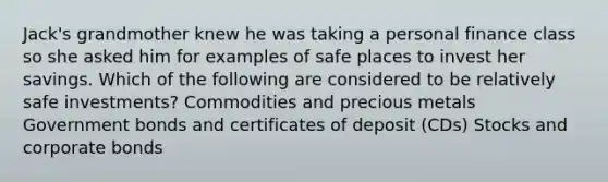 Jack's grandmother knew he was taking a personal finance class so she asked him for examples of safe places to invest her savings. Which of the following are considered to be relatively safe investments? Commodities and precious metals Government bonds and certificates of deposit (CDs) Stocks and corporate bonds