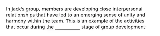 In Jack's group, members are developing close interpersonal relationships that have led to an emerging sense of unity and harmony within the team. This is an example of the activities that occur during the ___________ stage of group development