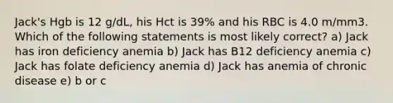 Jack's Hgb is 12 g/dL, his Hct is 39% and his RBC is 4.0 m/mm3. Which of the following statements is most likely correct? a) Jack has iron deficiency anemia b) Jack has B12 deficiency anemia c) Jack has folate deficiency anemia d) Jack has anemia of chronic disease e) b or c