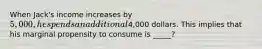 When Jack's income increases by 5,000, he spends an additional4,000 dollars. This implies that his marginal propensity to consume is _____?