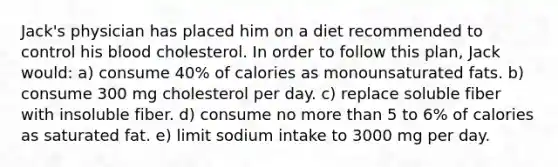 ​Jack's physician has placed him on a diet recommended to control his blood cholesterol. In order to follow this plan, Jack would: a) ​consume 40% of calories as monounsaturated fats. b) ​consume 300 mg cholesterol per day. c) ​replace soluble fiber with insoluble fiber. d) ​consume no more than 5 to 6% of calories as saturated fat. e) ​limit sodium intake to 3000 mg per day.