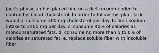 ​Jack's physician has placed him on a diet recommended to control his blood cholesterol. In order to follow this plan, Jack would a. consume 300 mg cholesterol per day. ​b. limit sodium intake to 2400 mg per day. ​c. consume 40% of calories as monounsaturated fats. ​d. consume no more than 5 to 6% of calories as saturated fat. e. ​replace soluble fiber with insoluble fiber