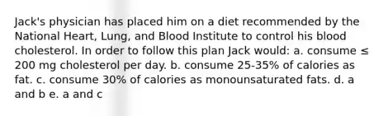 Jack's physician has placed him on a diet recommended by the National Heart, Lung, and Blood Institute to control his blood cholesterol. In order to follow this plan Jack would: a. consume ≤ 200 mg cholesterol per day. b. consume 25-35% of calories as fat. c. consume 30% of calories as monounsaturated fats. d. a and b e. a and c