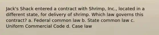 Jack's Shack entered a contract with Shrimp, Inc., located in a different state, for delivery of shrimp. Which law governs this contract? a. Federal common law b. State common law c. Uniform Commercial Code d. Case law