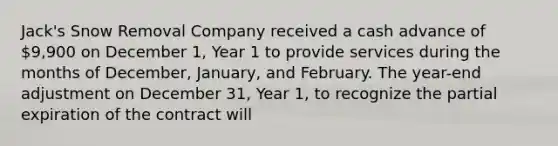 Jack's Snow Removal Company received a cash advance of 9,900 on December 1, Year 1 to provide services during the months of December, January, and February. The year-end adjustment on December 31, Year 1, to recognize the partial expiration of the contract will