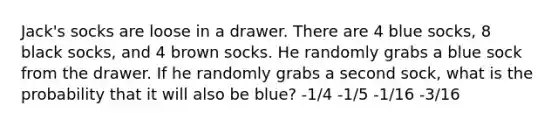 Jack's socks are loose in a drawer. There are 4 blue socks, 8 black socks, and 4 brown socks. He randomly grabs a blue sock from the drawer. If he randomly grabs a second sock, what is the probability that it will also be blue? -1/4 -1/5 -1/16 -3/16