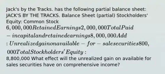 Jack's by the Tracks. has the following partial balance sheet: JACK'S BY THE TRACKS. Balance Sheet (partial) Stockholders' Equity: Common Stock 6,000,000 Retained Earnings 2,000,000 Total Paid-in capital and retained earnings 8,000,000 Add: Unrealized gain on available-for-sale securities 800,000 Total Stockholders' Equity:8,800,000 What effect will the unrealized gain on available for sales securities have on comprehensive income?