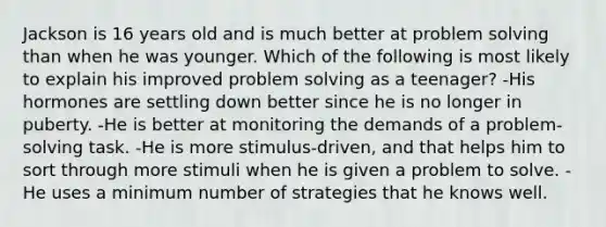 Jackson is 16 years old and is much better at problem solving than when he was younger. Which of the following is most likely to explain his improved problem solving as a teenager? -His hormones are settling down better since he is no longer in puberty. -He is better at monitoring the demands of a problem-solving task. -He is more stimulus-driven, and that helps him to sort through more stimuli when he is given a problem to solve. -He uses a minimum number of strategies that he knows well.