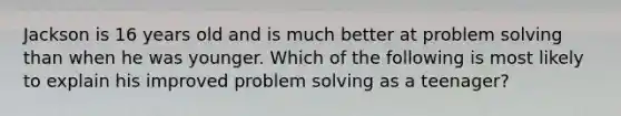 Jackson is 16 years old and is much better at problem solving than when he was younger. Which of the following is most likely to explain his improved problem solving as a teenager?