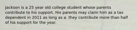 Jackson is a 25 year old college student whose parents contribute to his support. His parents may claim him as a tax dependent in 2011 as long as a. they contribute more than half of his support for the year.