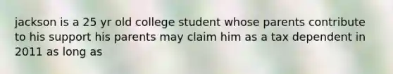 jackson is a 25 yr old college student whose parents contribute to his support his parents may claim him as a tax dependent in 2011 as long as