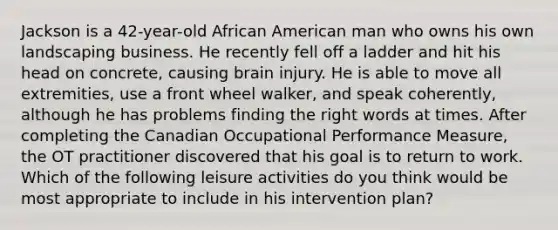 Jackson is a 42-year-old African American man who owns his own landscaping business. He recently fell off a ladder and hit his head on concrete, causing brain injury. He is able to move all extremities, use a front wheel walker, and speak coherently, although he has problems finding the right words at times. After completing the Canadian Occupational Performance Measure, the OT practitioner discovered that his goal is to return to work. Which of the following leisure activities do you think would be most appropriate to include in his intervention plan?