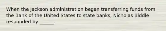 When the Jackson administration began transferring funds from the Bank of the United States to state banks, Nicholas Biddle responded by ______.