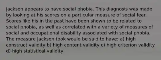 Jackson appears to have social phobia. This diagnosis was made by looking at his scores on a particular measure of social fear. Scores like his in the past have been shown to be related to social phobia, as well as correlated with a variety of measures of social and occupational disability associated with social phobia. The measure Jackson took would be said to have: a) high construct validity b) high content validity c) high criterion validity d) high statistical validity