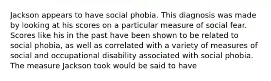 Jackson appears to have social phobia. This diagnosis was made by looking at his scores on a particular measure of social fear. Scores like his in the past have been shown to be related to social phobia, as well as correlated with a variety of measures of social and occupational disability associated with social phobia. The measure Jackson took would be said to have