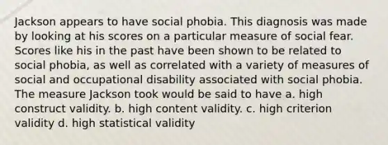 Jackson appears to have social phobia. This diagnosis was made by looking at his scores on a particular measure of social fear. Scores like his in the past have been shown to be related to social phobia, as well as correlated with a variety of measures of social and occupational disability associated with social phobia. The measure Jackson took would be said to have a. high construct validity. b. high content validity. c. high criterion validity d. high statistical validity