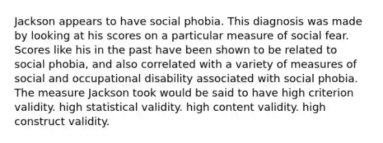 Jackson appears to have social phobia. This diagnosis was made by looking at his scores on a particular measure of social fear. Scores like his in the past have been shown to be related to social phobia, and also correlated with a variety of measures of social and occupational disability associated with social phobia. The measure Jackson took would be said to have high criterion validity. high statistical validity. high content validity. high construct validity.