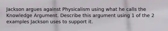 Jackson argues against Physicalism using what he calls the Knowledge Argument. Describe this argument using 1 of the 2 examples Jackson uses to support it.