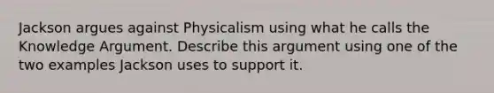 Jackson argues against Physicalism using what he calls the Knowledge Argument. Describe this argument using one of the two examples Jackson uses to support it.