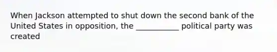 When Jackson attempted to shut down the second bank of the United States in opposition, the ___________ political party was created