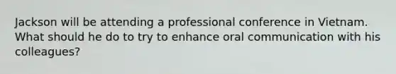 Jackson will be attending a professional conference in Vietnam. What should he do to try to enhance oral communication with his colleagues?