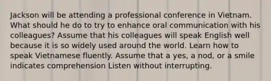 Jackson will be attending a professional conference in Vietnam. What should he do to try to enhance oral communication with his colleagues? Assume that his colleagues will speak English well because it is so widely used around the world. Learn how to speak Vietnamese fluently. Assume that a yes, a nod, or a smile indicates comprehension Listen without interrupting.