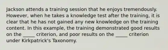 Jackson attends a training session that he enjoys tremendously. However, when he takes a knowledge test after the training, it is clear that he has not gained any new knowledge on the training content. In this example, the training demonstrated good results on the _____ criterion, and poor results on the _____ criterion under Kirkpatrick's Taxonomy.