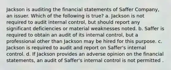 Jackson is auditing the financial statements of Saffer Company, an issuer. Which of the following is true? a. Jackson is not required to audit internal control, but should report any significant deficiencies or material weaknesses noted. b. Saffer is required to obtain an audit of its internal control, but a professional other than Jackson may be hired for this purpose. c. Jackson is required to audit and report on Saffer's internal control. d. If Jackson provides an adverse opinion on the financial statements, an audit of Saffer's internal control is not permitted .