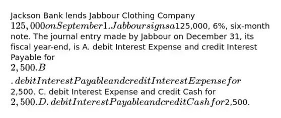 Jackson Bank lends Jabbour Clothing Company ​125,000 on September 1. Jabbour signs a ​125,000​, ​6%, six-month note. The journal entry made by Jabbour on December​ 31, its fiscal​ year-end, is A. debit Interest Expense and credit Interest Payable for ​2,500. B. debit Interest Payable and credit Interest Expense for ​2,500. C. debit Interest Expense and credit Cash for ​2,500. D. debit Interest Payable and credit Cash for ​2,500.